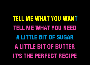 TELL ME WHAT YOU WANT
TELL ME WHAT YOU NEED
A LITTLE BIT OF SUGAR
A LITTLE BIT OF BUTTER
IT'S THE PERFECT RECIPE
