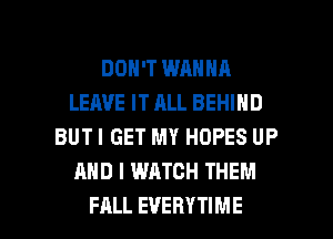 DON'T WANNA
LEAVE IT ALL BEHIND
BUTI GET MY HOPES UP
AND I WATCH THEM

FALL EVERYTIME l