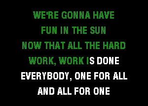 WE'RE GONNR HAVE
FUN IN THE SUN
HOW THAT ALL THE HARD
WORK, WORK IS DONE
EVERYBODY, ONE FOR ALL
AND ALL FOR ONE