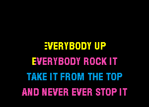 EVERYBODY UP
EVERYBODY ROCK IT
TAKE IT FROM THE TOP
AND NEVER EVER STOP IT