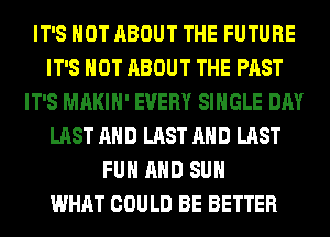 IT'S NOT ABOUT THE FUTURE
IT'S NOT ABOUT THE PAST
IT'S MAKIH' EVERY SINGLE DAY
LAST AND LAST AND LAST
FUN AND SUH
WHAT COULD BE BETTER