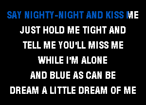 SAY HlGHTY-HIGHT AND KISS ME
JUST HOLD ME TIGHT AND
TELL ME YOU'LL MISS ME
WHILE I'M ALONE
AND BLUE AS CAN BE
DREAM A LITTLE DREAM OF ME