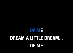 OF ME
DREAM A LITTLE DREAM...
OF ME