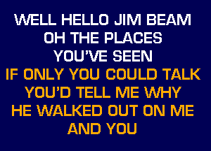 WELL HELLO JIM BEAM
0H THE PLACES
YOU'VE SEEN
IF ONLY YOU COULD TALK
YOU'D TELL ME WHY
HE WALKED OUT ON ME
AND YOU