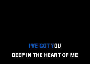 I'VE GOT YOU
DEEP IN THE HEART OF ME