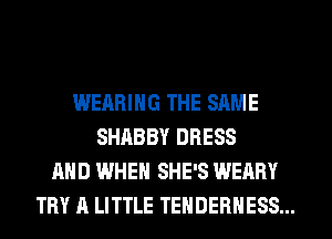 WEARING THE SAME
SHABBY DRESS
AND WHEN SHE'S WEARY
TRY A LITTLE TENDEBHESS...