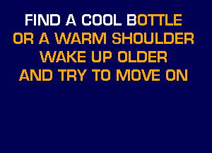 FIND A COOL BOTTLE
OR A WARM SHOULDER
WAKE UP OLDER
AND TRY TO MOVE 0N