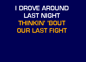 l DROVE AROUND
LAST NIGHT
THINKIM 'BOUT
OUR LAST FIGHT