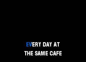 EVERY DAY AT
THE SAME CAFE