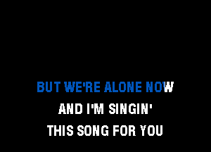 BUT WE'RE ALONE NOW
AND I'M SINGIH'
THIS SONG FOR YOU