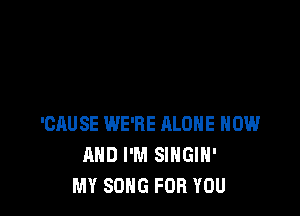 'CAUSE WE'RE ALONE NOW
AND I'M SINGIH'
MY SONG FOR YOU