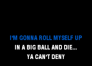 I'M GONNA ROLL MYSELF UP
IN A BIG BALL AND DIE...
YA CAN'T DENY