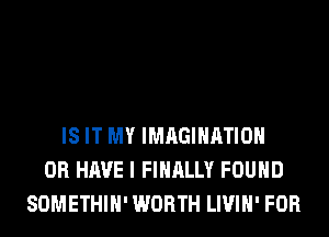 IS IT MY IMAGINATION
OR HAVE I FINALLY FOUND
SOMETHIH' WORTH LIVIH' FOR