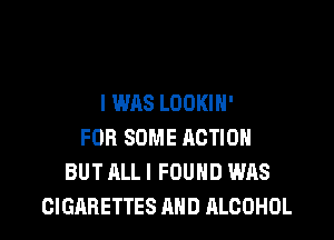 I WAS LOOKIH'

FOR SOME ACTION
BUT ALL I FOUND WAS
CIGARETTES AND ALCOHOL