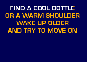 FIND A COOL BOTTLE
OR A WARM SHOULDER
WAKE UP OLDER
AND TRY TO MOVE 0N