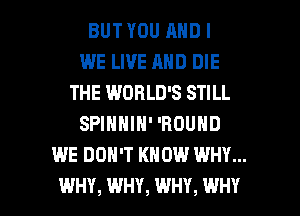 BUT YOU AND I
WE LIVE AND DIE
THE WORLD'S STILL
SPINNIN' 'ROUND
WE DON'T KNOW WHY...

WHY, WHY, WHY, WHY I