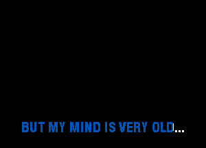 BUT MY MIND IS VERY OLD...