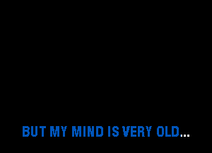 BUT MY MIND IS VERY OLD...