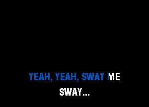 YEAH, YEAH, SWAY ME
SWAY...