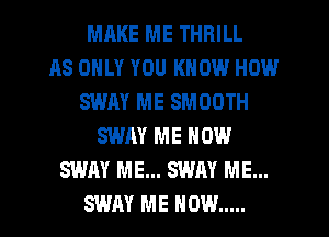 MRKE ME THRILL
AS ONLY YOU KNOW HOW
SWAY ME SMOOTH
SWAY ME NOW
SWAY ME... SWAY ME...
SWAY ME NOW .....