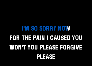 I'M SO SORRY NOW
FOR THE PAIN I CAUSED YOU
WON'T YOU PLEASE FORGIVE
PLEASE
