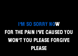 I'M SO SORRY NOW
FOR THE PAIN I'VE CAUSED YOU
WON'T YOU PLEASE FORGIVE
PLEASE