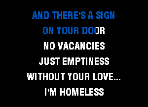 AND THERE'S A SIGN
ON YOUR DOOR
N0 VACANCIES

JUST EMPTINESS
WITHOUT YOUR LOVE...
I'M HOMELESS
