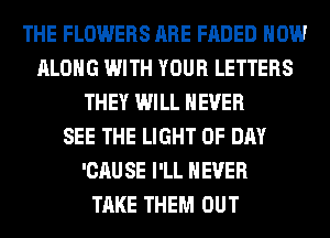 THE FLOWERS ARE FADED HOW
ALONG WITH YOUR LETTERS
THEY WILL NEVER
SEE THE LIGHT 0F DAY
'CAU SE I'LL NEVER
TAKE THEM OUT