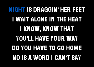 NIGHT IS DRAGGIII' HER FEET
I WAIT ALONE III THE HEAT
I K 0W, I(II 0W THAT
YOU'LL HAVE YOUR WAY
DO YOU HAVE TO GO HOME
IIO IS A WORD I CAN'T SAY