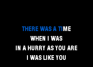 THERE WAS A TIME

WHEN I WAS
IN A HURRY AS YOU ARE
I WAS LIKE YOU