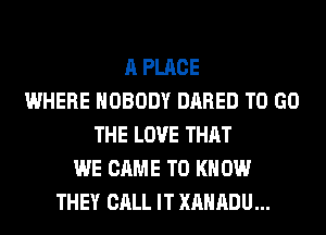 A PLACE
WHERE NOBODY DARED TO GO
THE LOVE THAT
WE CAME TO K 0W
THEY CALL IT XAHADU...