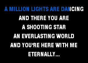 A MILLION LIGHTS ARE DANCING
AND THERE YOU ARE
A SHOOTING STAR
AH EUERLASTIHG WORLD
AND YOU'RE HERE WITH ME
ETERNALLY...