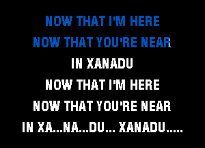 HOW THAT I'M HERE
NOW THAT YOU'RE HEAR
IH XAHADU
HOW THAT I'M HERE
NOW THAT YOU'RE HEAR
IH XA...HA...DU... XAHADU .....