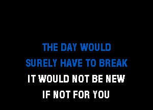 THE DAY WOULD
SURELY HAVE TO BREAK
IT WOULD NOT BE NEW

IF NOT FOR YOU I