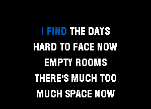 I FIND THE DAYS
HARD TO FACE HOW

EMPTY ROOMS
THERE'S MUCH TOO
MUCH SPACE HOW