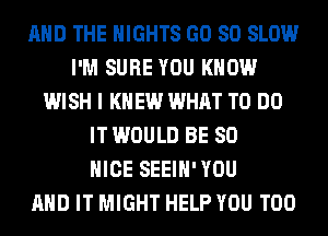 AND THE NIGHTS GD 80 SLOW
I'M SURE YOU KNOW
WISH I KNEW WHAT TO DO
IT WOULD BE SO
NICE SEEIH' YOU
AND IT MIGHT HELP YOU TOO
