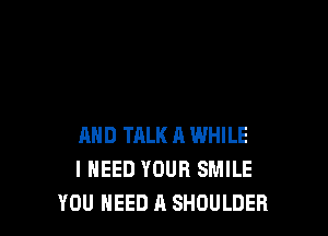 AND TALK A WHILE
I NEED YOUR SMILE
YOU NEED A SHOULDER