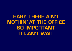 BABY THERE AIN'T
NOTHIN' AT THE OFFICE
50 IMPORTANT
IT CAN'T WAIT