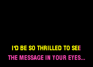 I'D BE SO THRILLED TO SEE
THE MESSAGE IN YOUR EYES...