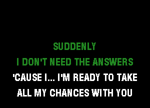 SUDDEHLY
I DON'T NEED THE ANSWERS
'CAUSE l... I'M READY TO TAKE
ALL MY CHANCES WITH YOU