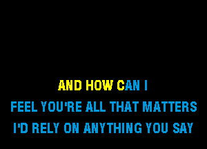 AND HOW CAN I
FEEL YOU'RE ALL THAT MATTERS
I'D RELY 0H ANYTHING YOU SAY