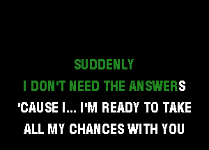 SUDDEHLY
I DON'T NEED THE ANSWERS
'CAUSE l... I'M READY TO TAKE
ALL MY CHANCES WITH YOU