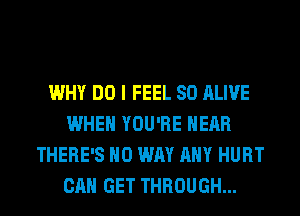 WHY DO I FEEL SO ALIVE
WHEN YOU'RE HEAR
THERE'S NO WAY ANY HURT
CAN GET THROUGH...