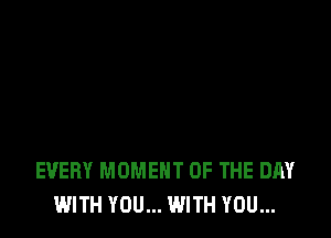 EVERY MOMENT OF THE DAY
WITH YOU... WITH YOU...