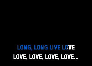 LONG, LONG LIVE LOVE
LOVE, LOVE, LOVE, LOVE...