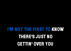 I'M NOT THE FIRST TO KNOW
THERE'S JUST H0
GETTIN' OVER YOU