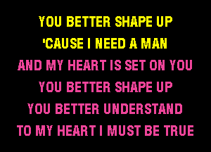 YOU BETTER SHAPE UP
'CAUSE I NEED A MAN
AND MY HEART IS SET 0 YOU
YOU BETTER SHAPE UP
YOU BETTER UNDERSTAND
TO MY HEART I MUST BE TRUE