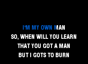 I'M MY OWN MAN
80, WHEN WILL YOU LEARN
THAT YOU GOT A MAN
BUTI GDTS T0 BURN