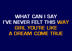 WHAT CAN I SAY
I'VE NEVER FELT THIS WAY
GIRL YOU'RE LIKE
A DREAM COME TRUE