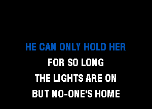 HE CAN ONLY HOLD HER

FOR SO LONG
THE LIGHTS ARE ON
BUT NO-OHE'S HOME